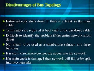  Entire network shuts down if there is a break in the main
cable
 Terminators are required at both ends of the backbone cable
 Difficult to identify the problem if the entire network shuts
down
 Not meant to be used as a stand-alone solution in a large
building
 It is slow when more devices are added into the network
 If a main cable is damaged then network will fail or be split
into two networks
 