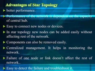  better performance.
 Performance of the network is dependent on the capacity
of central hub.
 Easy to connect new nodes or devices.
 In star topology new nodes can be added easily without
affecting rest of the network.
 Components can also be removed easily.
 Centralized management. It helps in monitoring the
network.
 Failure of one node or link doesn’t affect the rest of
network..
 Easy to detect the failure and troubleshoot it.
 