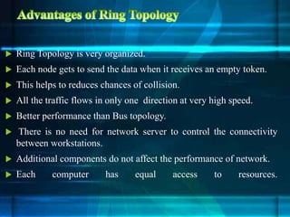  Ring Topology is very organized.
 Each node gets to send the data when it receives an empty token.
 This helps to reduces chances of collision.
 All the traffic flows in only one direction at very high speed.
 Better performance than Bus topology.
 There is no need for network server to control the connectivity
between workstations.
 Additional components do not affect the performance of network.
 Each computer has equal access to resources.
 
