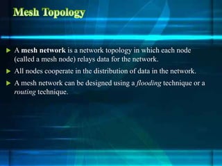  A mesh network is a network topology in which each node
(called a mesh node) relays data for the network.
 All nodes cooperate in the distribution of data in the network.
 A mesh network can be designed using a flooding technique or a
routing technique.
 