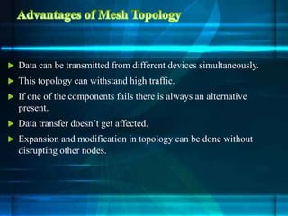  Data can be transmitted from different devices simultaneously.
 This topology can withstand high traffic.
 If one of the components fails there is always an alternative
present.
 Data transfer doesn’t get affected.
 Expansion and modification in topology can be done without
disrupting other nodes.
 
