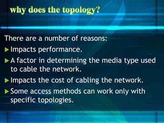 There are a number of reasons:
 Impacts performance.
 A factor in determining the media type used
to cable the network.
 Impacts the cost of cabling the network.
 Some access methods can work only with
specific topologies.
 