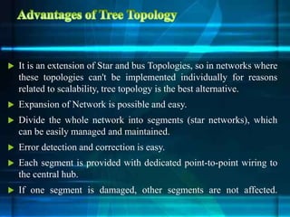  It is an extension of Star and bus Topologies, so in networks where
these topologies can't be implemented individually for reasons
related to scalability, tree topology is the best alternative.
 Expansion of Network is possible and easy.
 Divide the whole network into segments (star networks), which
can be easily managed and maintained.
 Error detection and correction is easy.
 Each segment is provided with dedicated point-to-point wiring to
the central hub.
 If one segment is damaged, other segments are not affected.
 