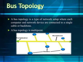  A bus topology is a type of network setup where each
computer and network device are connected to a single
cable or backbone.
 A bus topology is multipoint.
 