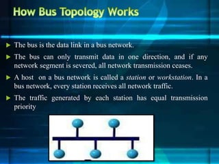  The bus is the data link in a bus network.
 The bus can only transmit data in one direction, and if any
network segment is severed, all network transmission ceases.
 A host on a bus network is called a station or workstation. In a
bus network, every station receives all network traffic.
 The traffic generated by each station has equal transmission
priority
 
