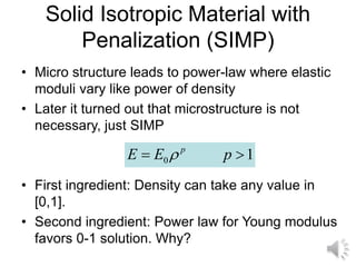 Solid Isotropic Material with
Penalization (SIMP)
• Micro structure leads to power-law where elastic
moduli vary like power of density
• Later it turned out that microstructure is not
necessary, just SIMP
• First ingredient: Density can take any value in
[0,1].
• Second ingredient: Power law for Young modulus
favors 0-1 solution. Why?
0 1
p
E E p

 
 