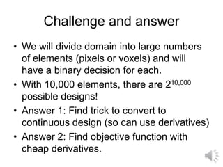 Challenge and answer
• We will divide domain into large numbers
of elements (pixels or voxels) and will
have a binary decision for each.
• With 10,000 elements, there are 210,000
possible designs!
• Answer 1: Find trick to convert to
continuous design (so can use derivatives)
• Answer 2: Find objective function with
cheap derivatives.
 