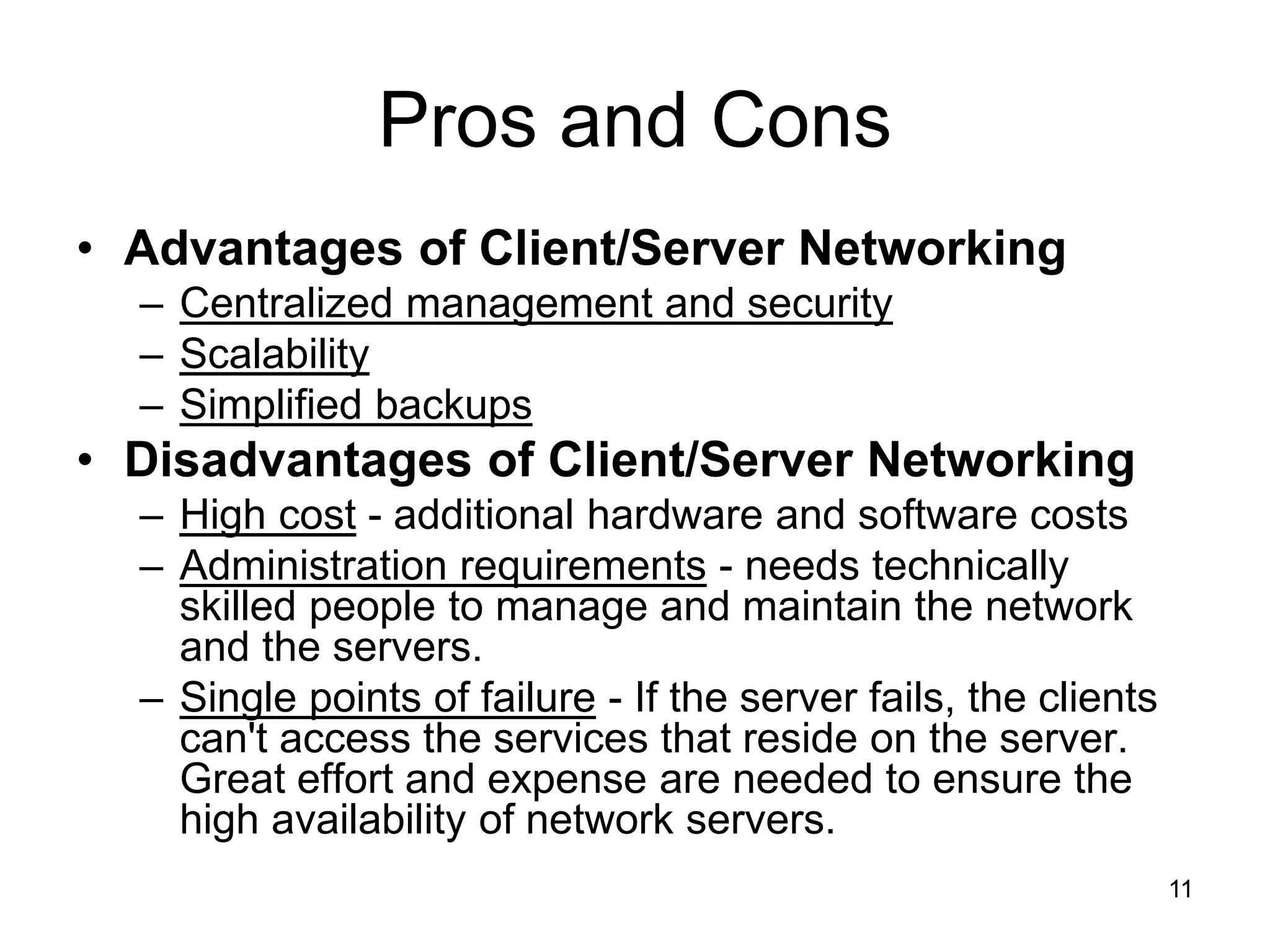 11
Pros and Cons
• Advantages of Client/Server Networking
– Centralized management and security
– Scalability
– Simplified backups
• Disadvantages of Client/Server Networking
– High cost - additional hardware and software costs
– Administration requirements - needs technically
skilled people to manage and maintain the network
and the servers.
– Single points of failure - If the server fails, the clients
can't access the services that reside on the server.
Great effort and expense are needed to ensure the
high availability of network servers.
 