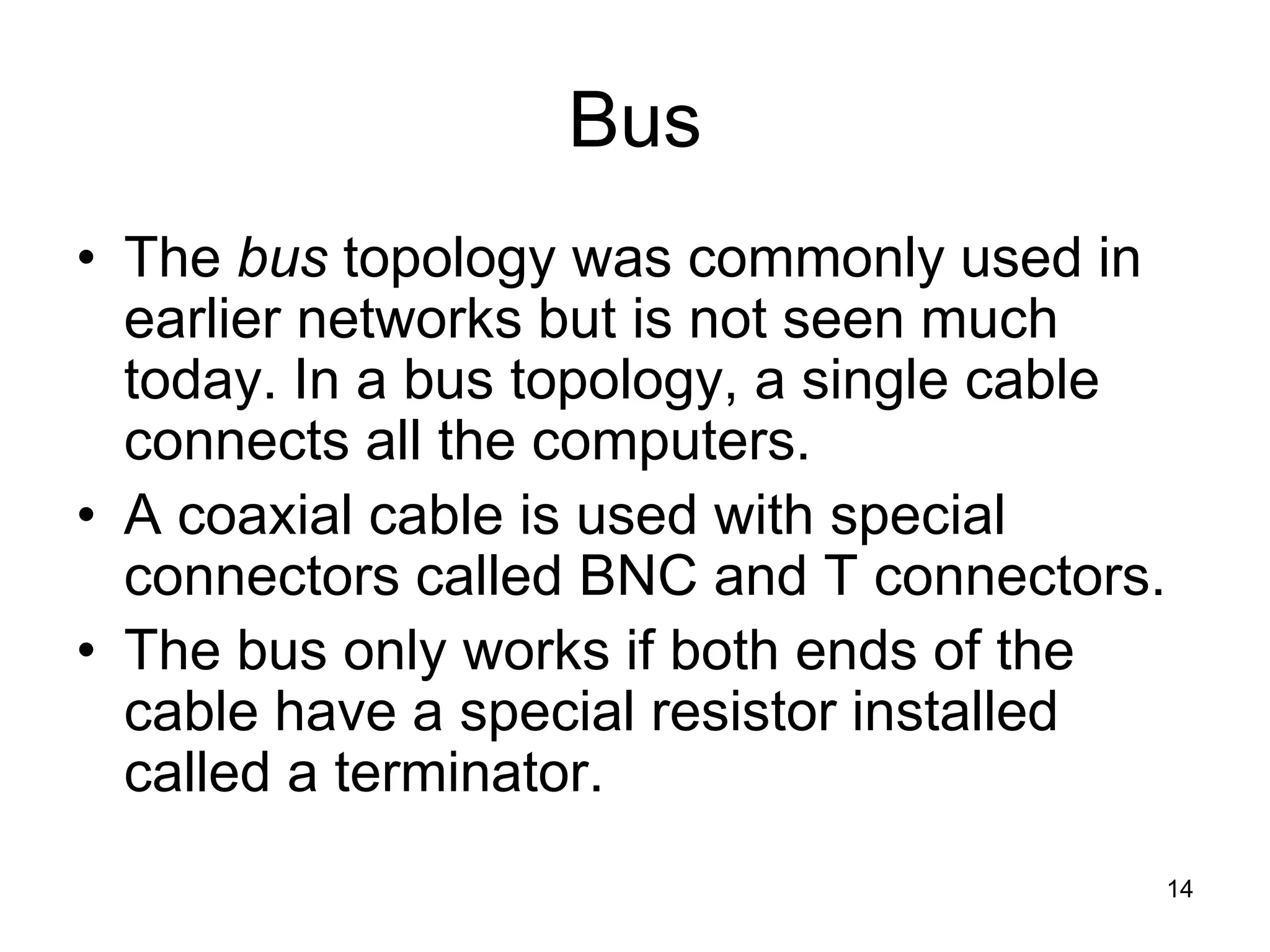 14
Bus
• The bus topology was commonly used in
earlier networks but is not seen much
today. In a bus topology, a single cable
connects all the computers.
• A coaxial cable is used with special
connectors called BNC and T connectors.
• The bus only works if both ends of the
cable have a special resistor installed
called a terminator.
 