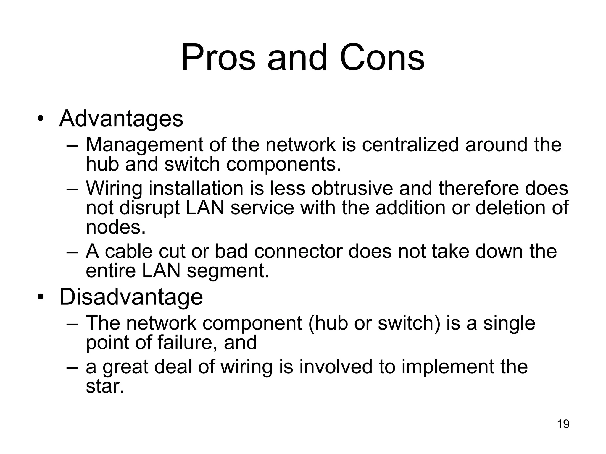 19
Pros and Cons
• Advantages
– Management of the network is centralized around the
hub and switch components.
– Wiring installation is less obtrusive and therefore does
not disrupt LAN service with the addition or deletion of
nodes.
– A cable cut or bad connector does not take down the
entire LAN segment.
• Disadvantage
– The network component (hub or switch) is a single
point of failure, and
– a great deal of wiring is involved to implement the
star.
 
