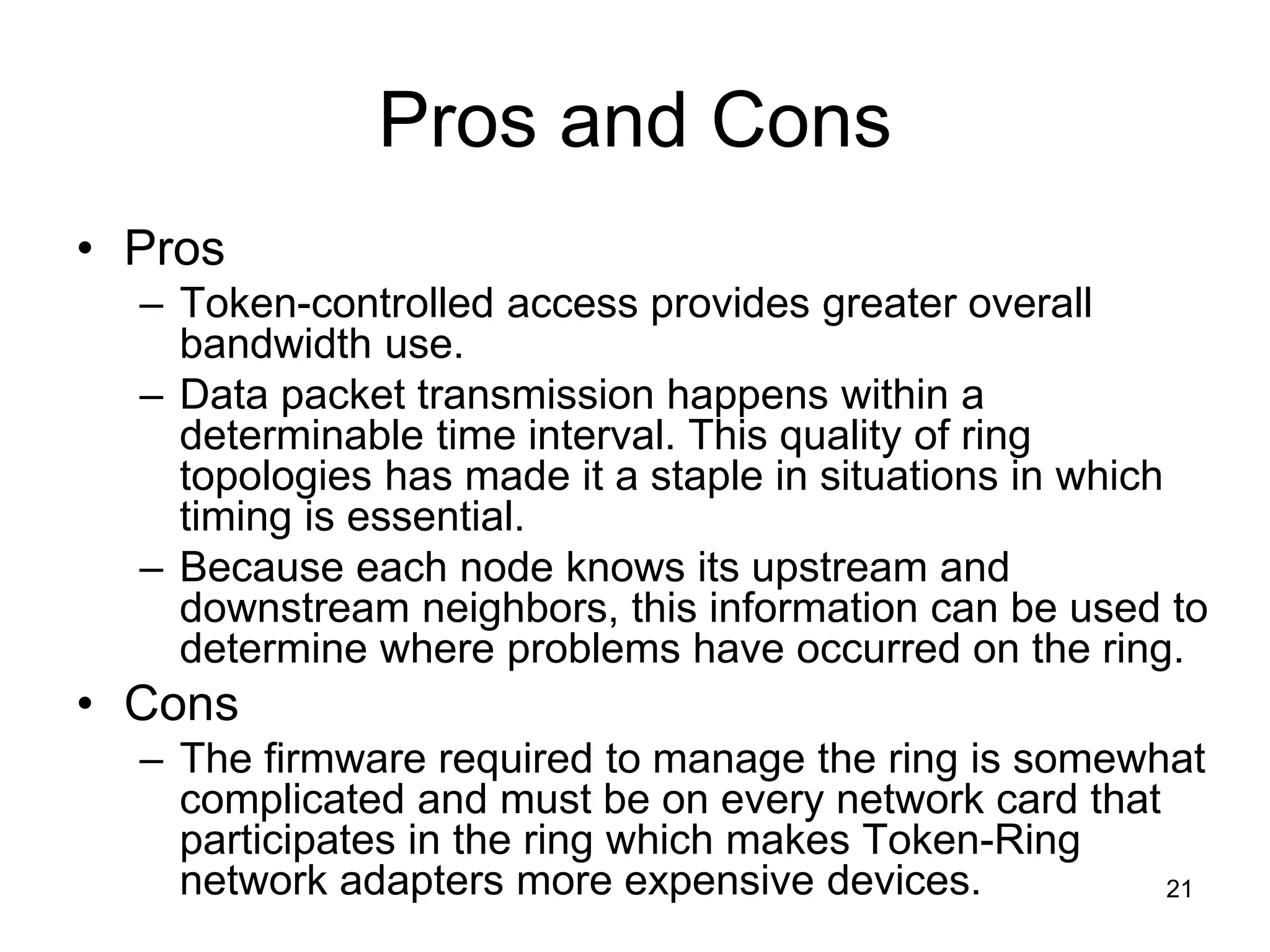 21
Pros and Cons
• Pros
– Token-controlled access provides greater overall
bandwidth use.
– Data packet transmission happens within a
determinable time interval. This quality of ring
topologies has made it a staple in situations in which
timing is essential.
– Because each node knows its upstream and
downstream neighbors, this information can be used to
determine where problems have occurred on the ring.
• Cons
– The firmware required to manage the ring is somewhat
complicated and must be on every network card that
participates in the ring which makes Token-Ring
network adapters more expensive devices.
 