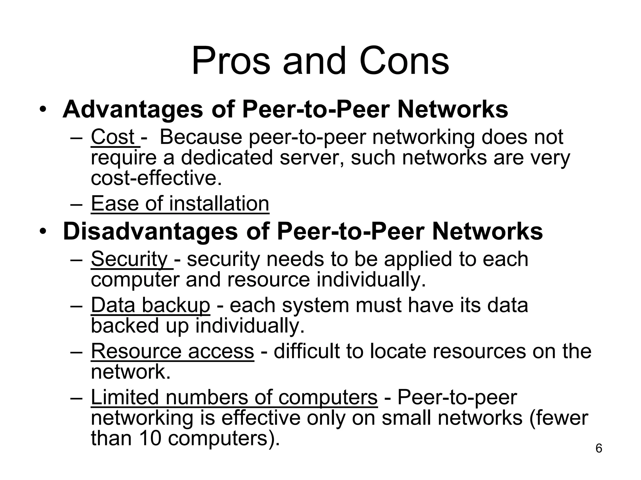 6
Pros and Cons
• Advantages of Peer-to-Peer Networks
– Cost - Because peer-to-peer networking does not
require a dedicated server, such networks are very
cost-effective.
– Ease of installation
• Disadvantages of Peer-to-Peer Networks
– Security - security needs to be applied to each
computer and resource individually.
– Data backup - each system must have its data
backed up individually.
– Resource access - difficult to locate resources on the
network.
– Limited numbers of computers - Peer-to-peer
networking is effective only on small networks (fewer
than 10 computers).
 