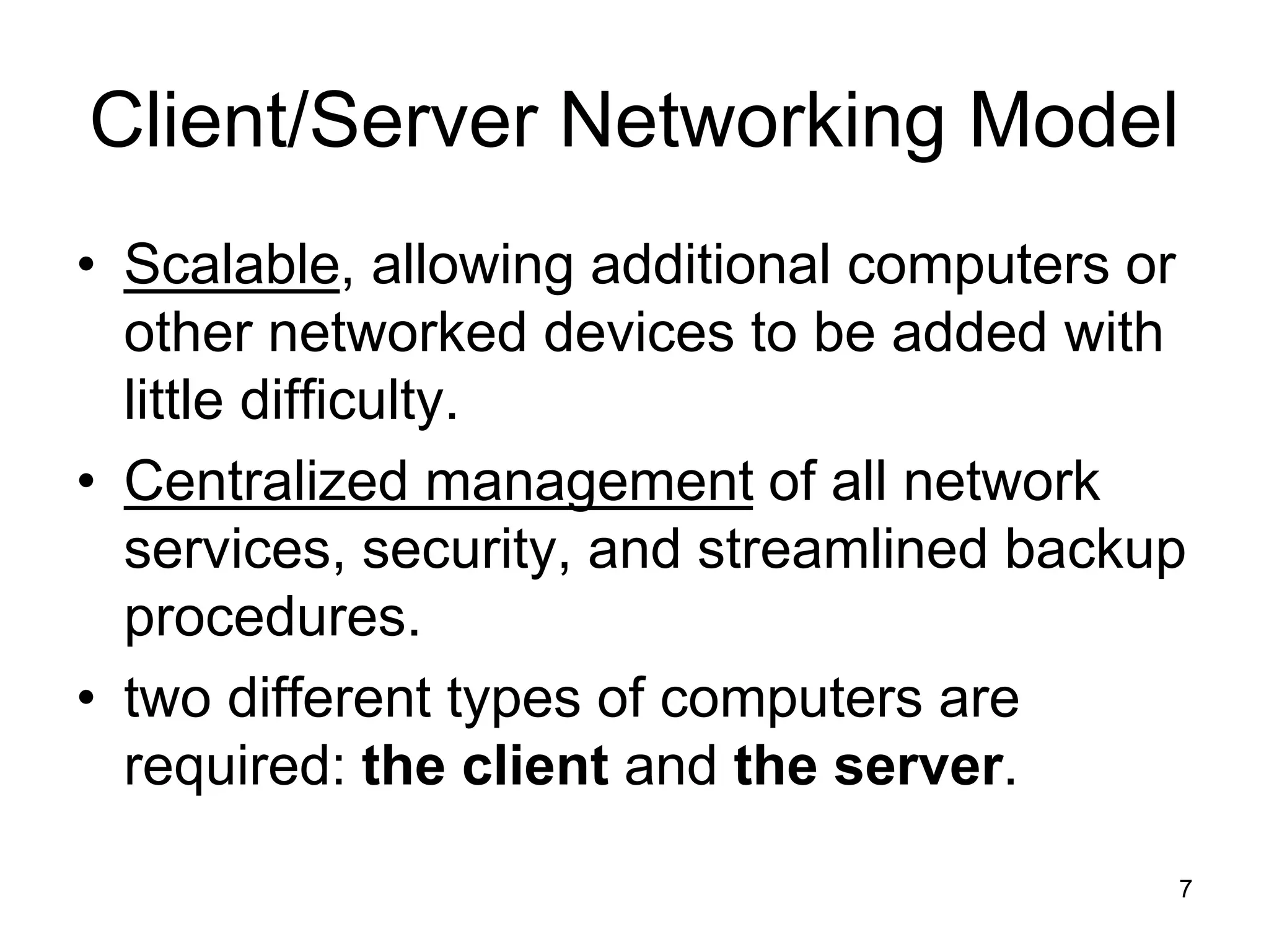 7
Client/Server Networking Model
• Scalable, allowing additional computers or
other networked devices to be added with
little difficulty.
• Centralized management of all network
services, security, and streamlined backup
procedures.
• two different types of computers are
required: the client and the server.
 