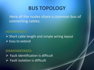 BUS TOPOLOGY
  Here all the nodes share a common bus of
  connecting cables.

ADVANTAGES:
 Short cable length and simple wiring layout
 Easy to extend

DISADVANTAGES:
 Fault identification is difficult
 Fault isolation is difficult
 
