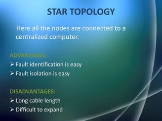 STAR TOPOLOGY
  Here all the nodes are connected to a
  centralized computer.

ADVANTAGES:
 Fault identification is easy
 Fault isolation is easy

DISADVANTAGES:
 Long cable length
 Difficult to expand
 