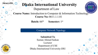 Dhaka International University
Department of Law
Course Name: Introduction to Computer & Information Technology
Course No: 0611.1.1.01
Submitted To
Suman Ahmed Saikan
Lecturer
Department of CSE
Dhaka International University-DIU
Batch: 66th Semester: 1st
Computer Network Topology
February4,2024
 