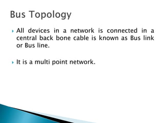  All devices in a network is connected in a
central back bone cable is known as Bus link
or Bus line.
 It is a multi point network.
 
