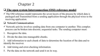 Chapter 2
 The open system Interconnection (OSI) reference model
 The OSI reference model represents the seven layers of the process by which data is
packaged and Transmitted from a sending application through the physical wires to the
receiving application.
 Network Communications
 Network activity involves sending data from one computer to another. This complex
process can be broken into discrete, sequential tasks. The sending computer must:
1. Recognize the data.
2. Divide the data into manageable chunks.
3. Add information to each chunk of data to determine the location of the data and to
identify the receiver.
4. Add timing and error-checking information.
5. Put the data on the network and send it on its way.
 