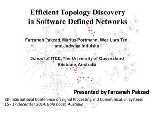 Efficient Topology Discovery
in Software Defined Networks
Farzaneh Pakzad, Marius Portmann, Wee Lum Tan,
and Jadwiga Indulska
School of ITEE, The University of Queensland
Brisbane, Australia
Presented by Farzaneh Pakzad
8th International Conference on Signal Processing and Communication Systems
15 - 17 December 2014, Gold Coast, Australia
1
 