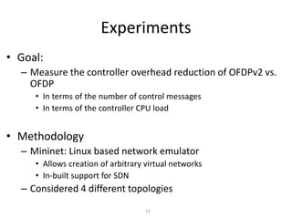 Experiments
• Goal:
– Measure the controller overhead reduction of OFDPv2 vs.
OFDP
• In terms of the number of control messages
• In terms of the controller CPU load
• Methodology
– Mininet: Linux based network emulator
• Allows creation of arbitrary virtual networks
• In-built support for SDN
– Considered 4 different topologies
12
 
