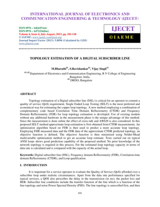 International Journal of Electronics and Communication Engineering & Technology (IJECET), ISSN
0976 – 6464(Print), ISSN 0976 – 6472(Online) Volume 4, Issue 4, July-August (2013), © IAEME
101
TOPOLOGY ESTIMATION OF A DIGITAL SUBSCRIBER LINE
M.Bharathi#1
, S.Ravishankar#2
, Vijay Singh#3
#1, #2
Department of Electronics and Communication Engineering, R V College of Engineering
Bangalore, India,
#3
DRDO, Bangalore
ABSTRACT
Topology estimation of a Digital subscriber line (DSL) is critical for an operator to commit a
quality of service (QoS) requirement. Single Ended Loop Testing (SELT) is the most preferred and
economical way for estimating the copper loop topology. A new method employing a combination of
complementary code based Correlation Time Domain Reflectometry (CTDR) and Frequency
Domain Reflectometry (FDR) for loop topology estimation is developed. Use of existing modem
without any additional hardware in the measurement phase is the unique advantage of this method.
Since the measurement is done online the effect of cross talk and AWGN is also considered. In this
proposed SELT method approximate loop estimation is first obtained from CTDR measurements. An
optimization algorithm based on FDR is then used to predict a more accurate loop topology.
Employing FDR measured data and the FDR data of the approximate CTDR predicted topology, an
objective function is defined. The objective function is then minimized using Nelder-Mead
multivariable optimization method to get an accurate loop estimate. Tests carried out on typical
ANSI loops shows good prediction capability of the proposed method. No prior knowledge of the
network topology is required in this process. For the estimated loop topology capacity in terms of
data rate is calculated and is compared with the capacity of the actual loop.
Keywords: Digital subscriber line (DSL), Frequency domain Reflectometry (FDR), Correlation time
domain Reflectometry (CTDR), and Loop qualification.
I. INTRODUCTION
It is important for a service operator to evaluate the Quality of Service (QoS) afforded over a
subscriber loop under realistic circumstances. Apart from the data rate performance specified for
typical services, a QOS also prescribes the delay in the transmission (in ms), the packet loss and
BER. Subscriber line conditions include the transfer function of the line which is a function of the
line topology and noise Power Spectral Density (PSD). The line topology is unravelled first, and then
INTERNATIONAL JOURNAL OF ELECTRONICS AND
COMMUNICATION ENGINEERING & TECHNOLOGY (IJECET)
ISSN 0976 – 6464(Print)
ISSN 0976 – 6472(Online)
Volume 4, Issue 4, July-August, 2013, pp. 101-118
© IAEME: www.iaeme.com/ijecet.asp
Journal Impact Factor (2013): 5.8896 (Calculated by GISI)
www.jifactor.com
IJECET
© I A E M E
 