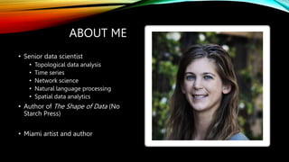 ABOUT ME
• Senior data scientist
• Topological data analysis
• Time series
• Network science
• Natural language processing
• Spatial data analytics
• Author of The Shape of Data (No
Starch Press)
• Miami artist and author
 