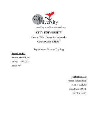 CITY UNIVERSITY
Course Title: Computer Networks
Course Code: CSE317
Topics Name: Network Topology
Submitted By:
Afsana Akther Rubi
ID No: 1834902553
Batch: 49th
Submitted To:
Pranab Bandhu Nath
Senior Lecturer
Department of CSE
City University
 