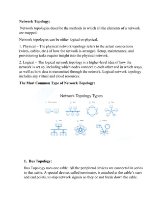 Network Topology:
Network topologies describe the methods in which all the elements of a network
are mapped.
Network topologies can be either logical or physical.
1. Physical – The physical network topology refers to the actual connections
(wires, cables, etc.) of how the network is arranged. Setup, maintenance, and
provisioning tasks require insight into the physical network.
2. Logical – The logical network topology is a higher-level idea of how the
network is set up, including which nodes connect to each other and in which ways,
as well as how data is transmitted through the network. Logical network topology
includes any virtual and cloud resources.
The Most Common Type of Network Topology:
1. Bus Topology:
Bus Topology uses one cable. All the peripheral devices are connected in series
to that cable. A special device, called terminator, is attached at the cable’s start
and end points, to stop network signals so they do not break down the cable.
 