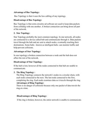 Advantage of Bus Topology:
Bus Topology is that it uses the less cabling of any topology.
Disadvantage of Bus Topology:
Bus Topology is that extra circuitry ad software are used to keep data packets
from colliding with one another. A broken connection can bring down all part
of the network.
2. Star Topology:
Star Topology probably the most common topology. In star network, all nodes
are connected to a device called hub and communicate through it. Data packets
travel through the hub and are sent to attach nodes, eventually reaching their
destinations. Some hubs - known as intelligent hubs- can monitor traffic and
help prevent collisions.
Advantages of Star Topology:
In star topology a broken connection between a node and the hub does not
affect the rest of the network.
Disadvantage of Star Topology:
If the hub is lost, however all the nodes connected to that hub are unable to
communicate.
3. The Ring Topology :
The Ring Topology connects the network’s nodes in a circular chain, with
each node connected to the next. The last node connected to the first,
completing the ring. Each node examines data as it travels through the ring.
Advantages of Ring Topology:
There is no danger of collisions because only one packet of data travels the
ring at a time.
Disadvantages of Ring Topology:
If the ring is broken, however, the entire network is unable to communicate.
 