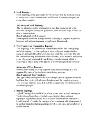 4. Mesh Topology:
Mesh Topology is the least used network topology and the most expensive
to implement. In mesh environment, a cable runs from every computer to
every other computer.
Advantage of Mesh Topology:
The big advantage to this arrangement is that data can never fail to be
delivered. If anyone connection goes down, there are other ways to route the
data to its destination.
Disadvantage of Mesh Topology:
Most expensive network as large amount of cabling is required. Expensive
hardware and software is needed to implement this network.
5. Tree Topology or Hierarchical Topology :
Tree Topology is the combination of the characteristics of a star topology
and a bus topology. In this topology, a star -configured workstation in a
group are connected to cable which acts as a linear bus backbone. The tree
bus can connect only with the hub device directly. It has a central hub acts as
a root of a tree of a network device. It has a central root node which is
connected to one or more nodes present in the lower hierarchical topology.
Advantage of Tree Topology:
Point to point wiring for every segment is the main advantage. It is also
supported by most of the hardware and software vendors.
Disadvantage of Tree Topology:
The type of the cabling limits the overall length of each segment. When the
backbone line breaks, it leads to the breakdown of the complete segment.
Tree topology becomes more difficulty to configure and wire comparison to
the other topologies
6. Hybrid Topology :
Hybrid Topology is a combination of any two or more network topologies.
The topology obtained as a result of connecting two basic network
topologies together retains the basic character of the network and is not a
hybrid network. Consider the example of a tree network which is connected
to another tree network; the resulting network is still a tree network but not a
hybrid network.
 