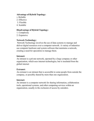 Advantage of Hybrid Topology:
1. Reliable
2. Effective
3. Flexible
4. Scalable
Disadvantage of Hybrid Topology:
1. Complexity
2. Expensive
Network Technology:
Network Technology involves the use of data systems to manage and
deliver digital resources over a computer network. A variety of industries
use computer hardware and system software that maintains a network,
creating a need for specialists to manage them.
Intranet:
An intranet is a private network, operated by a large company or other
organization, which uses internet technologies, but is insulated from the
global internet
Extranet:
An extranet is an intranet that is accessible to some people from outside the
company, or possibly shared by more than one organization.
Internet:
An intranet is a computer network for sharing information, collaboration
tools, operational systems, and other computing services within an
organization, usually to the exclusion of access by outsiders.
 