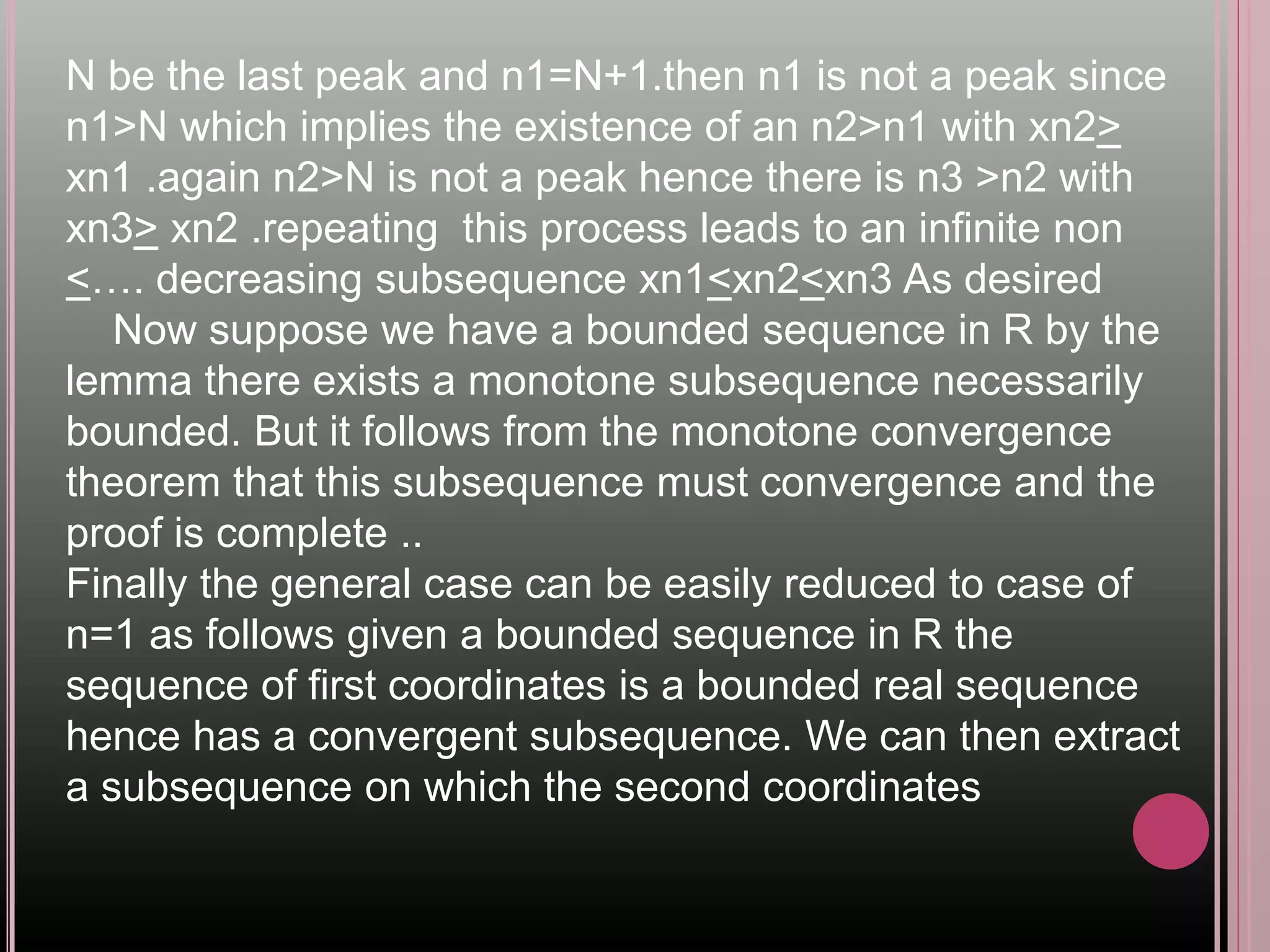 N be the last peak and n1=N+1.then n1 is not a peak since
n1>N which implies the existence of an n2>n1 with xn2>
xn1 .again n2>N is not a peak hence there is n3 >n2 with
xn3> xn2 .repeating this process leads to an infinite non
<…. decreasing subsequence xn1<xn2<xn3 As desired
Now suppose we have a bounded sequence in R by the
lemma there exists a monotone subsequence necessarily
bounded. But it follows from the monotone convergence
theorem that this subsequence must convergence and the
proof is complete ..
Finally the general case can be easily reduced to case of
n=1 as follows given a bounded sequence in R the
sequence of first coordinates is a bounded real sequence
hence has a convergent subsequence. We can then extract
a subsequence on which the second coordinates
 