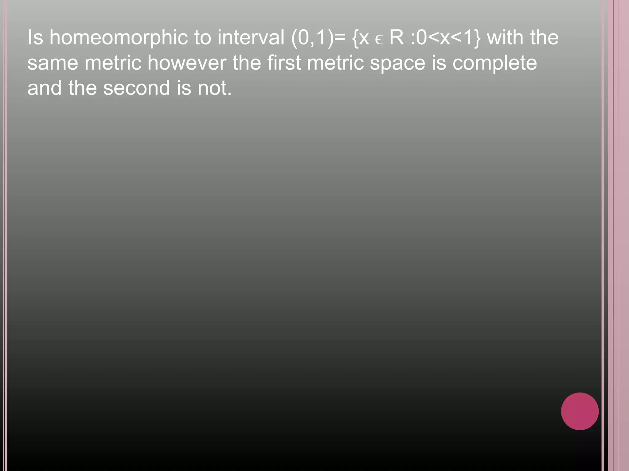 Is homeomorphic to interval (0,1)= {x ϵ R :0<x<1} with the
same metric however the first metric space is complete
and the second is not.
 