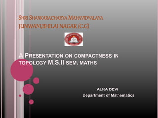 SHRI SHANKARACHARYA MAHAVIDYALAYA
JUNWANI,BHILAI NAGAR (C.G)
A PRESENTATION ON COMPACTNESS IN
TOPOLOGY M.S.II SEM. MATHS
ALKA DEVI
Department of Mathematics
 