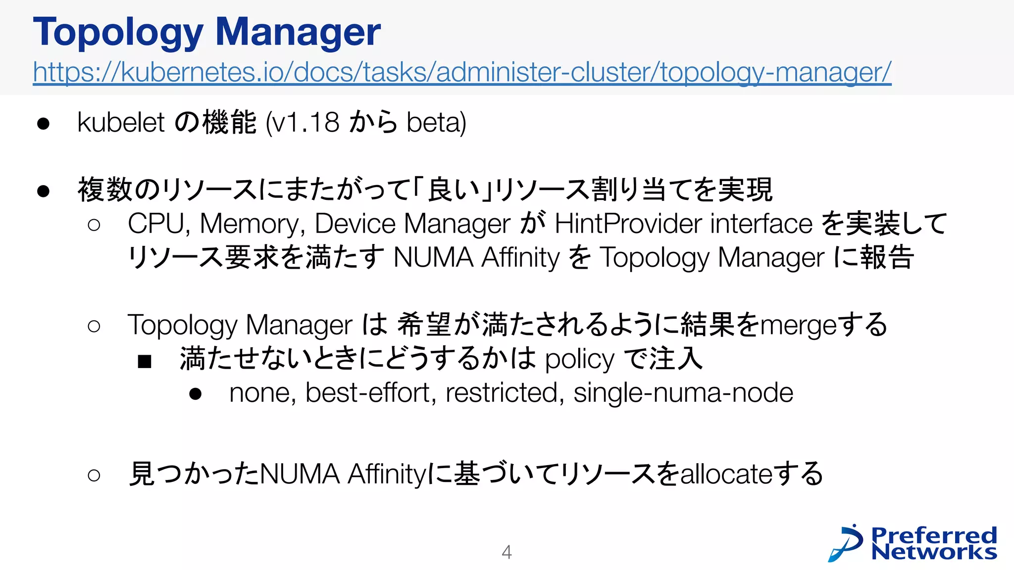 4
Topology Manager
https://kubernetes.io/docs/tasks/administer-cluster/topology-manager/
● kubelet の機能 (v1.18 から beta)
● 複数のリソースにまたがって「良い」リソース割り当てを実現
○ CPU, Memory, Device Manager が HintProvider interface を実装して
リソース要求を満たす NUMA Aﬃnity を Topology Manager に報告
○ Topology Manager は 希望が満たされるように結果をmergeする
■ 満たせないときにどうするかは policy で注入
● none, best-eﬀort, restricted, single-numa-node
○ 見つかったNUMA Aﬃnityに基づいてリソースをallocateする
 