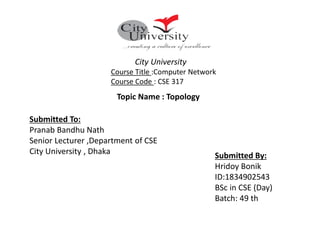 Submitted To:
Pranab Bandhu Nath
Senior Lecturer ,Department of CSE
City University , Dhaka
Topic Name : Topology
Submitted By:
Hridoy Bonik
ID:1834902543
BSc in CSE (Day)
Batch: 49 th
City University
Course Title :Computer Network
Course Code : CSE 317
 