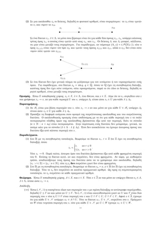 (2) Σε µια ακολουθία xn οι δείκτες, δηλαδή οι ϕυσικοί αριθµοί, είναι συγκρίσιµοι: το x4 είναι «µετά»
το x1 και «πριν» το x10.
x1 x4 x10
Σε ένα δίκτυο xλ, λ ∈ Λ, το µόνο που ξέρουµε είναι ότι για κάθε δύο όρους xλ1
, xλ2
υπάρχει κάποιος
τρίτος όρος xλ3
ο οποίος είναι «µετά» από τους xλ1
και xλ2
. Οι δείκτες λ1 και λ2 µπορεί, κάλλιστα,
να µην είναι µεταξύ τους συγκρίσιµοι. Για παράδειγµα, αν πάρουµε (Λ, ) = (P(Æ), ⊂), τότε ο
όρος x{1,3,5} είναι «πριν» τον όρο xÆ και «µετά» τους όρους x{3,5} και x{1}, αλλά ο x{1} δεν είναι ούτε
«πριν» ούτε «µετά» τον x{3,5}.
x{1}
x{3,5}
x{1,3,5} xÆ
(3) Σε ένα δίκτυο δεν έχει γενικά νόηµα να µιλήσουµε για τον «επόµενο» ή τον «προηγούµενο» ενός
όρου. Για παράδειγµα, στο δίκτυο xq = sin q, q ∈ É, όπου το É έχει τη συνηθισµένη διάταξη,
κανένας όρος δεν έχει ούτε επόµενο, ούτε προηγούµενο, παρά το ότι όλοι οι δείκτες, δηλαδή οι
ϱητοί αριθµοί, είναι µεταξύ τους συγκρίσιµοι.
Ορισµός. ΄Εστω X τοπολογικός χώρος, xλ ∈ X, λ ∈ Λ, ένα δίκτυο, και x ∈ X. Λέµε ότι το xλ συγκλίνει στο x
και γράφουµε xλ → x, αν για κάθε περιοχή U του x, υπάρχει λ0 τέτοιο ώστε xλ ∈ U για κάθε λ λ0.
Παρατηρήσεις.
(1) Αν Bx είναι µια ϐάση περιοχών του x, τότε xλ → x αν και µόνο αν για κάθε U ∈ Bx υπάρχει λ0
τέτοιο ώστε xλ ∈ U για κάθε λ λ0.
(2) Προσέξτε τη διαφορά ανάµεσα στον ορισµό της συγκλίνουσας ακολουθίας και του συγκλίνοντος
δικτύου. Ο ακολουθιακός ορισµός είναι ισοδύναµος µε το ότι για κάθε περιοχή του x το πολύ
πεπερασµένο πλήθος όρων της ακολουθίας ϐρίσκονται έξω από την περιοχή, διότι το σύνολο
{n ∈ Æ : n < n0} είναι πεπερασµένο. Στην περίπτωση ενός δικτύου δεν µπορούµε, γενικά, να
πούµε κάτι για το σύνολο {λ ∈ Λ : λ λ0}. ΄Ετσι δεν αποκλείεται να έχουµε άπειρους όρους του
δικτύου έξω από κάποια περιοχή του x.
Παραδείγµατα.
(1) Στο Ê µε τη συνηθισµένη τοπολογία, ϑεωρούµε το δίκτυο xr, r ∈ (το έχει τη συνηθισµένη
διάταξη), όπου
xr =



r, αν r ≤ 0
1/r, αν r > 0
.
Τότε xr → 0. Παρά ταύτα, άπειροι όροι του δικτύου ϐρίσκονται έξω από κάθε ϕραγµένη περιοχή
του 0. Επίσης το δίκτυο αυτό, αν και συγκλίνει, δεν είναι ϕραγµένο. Αν τώρα, µε αυθαίρετο
τρόπο, αναδιατάξουµε τους όρους του δικτύου ώστε να το γράψουµε σαν ακολουθία, δηλαδή
{xr : r ∈ } = {yn : n ∈ Æ}, τότε η yn δεν συγκλίνει γιατί δεν είναι ϕραγµένη.
(2) Στο Ê µε τη συνηθισµένη τοπολογία, ϑεωρούµε το δίκτυο xa = a, a ∈ Ê (το Ê έχει τη συνηθισµένη
διάταξη). Τότε το xa δεν συγκλίνει σε κανένα πραγµατικό αριθµό. Ως προς τη συµπεπερασµένη
τοπολογία, το xa συγκλίνει σε κάθε πραγµατικό αριθµό.
Θεώρηµα. ΄Εστω X τοπολογικός χώρος, A ⊂ X, και x ∈ X. Τότε x ∈ A αν και µόνο αν υπάρχει δίκτυο xλ ∈ A,
λ ∈ Λ, τέτοιο ώστε xλ → x.
Απόδειξη.
(⇒) ΄Εστω (N , ⊃) η οικογένεια όλων των περιοχών του x µε σχέση διάταξης το αντίστροφο περιέχεσθαι,
δηλαδή U V αν και µόνο αν U ⊃ V. Το (N , ⊃) είναι κατευθυνόµενο γιατί αν U και V είναι δυο
περιοχές του x τότε η U ∩ V είναι περιοχή του x και U ∩ V ⊂ U, U ∩ V ⊂ V. Αφού x ∈ A, έχουµε
ότι για κάθε U ∈ N υπάρχει xU ∈ A ∩ U. Τότε το δίκτυο xU, U ∈ N , συγκλίνει στο x. Πράγµατι
αν W είναι τυχούσα περιοχή του x, τότε για κάθε U ∈ N µε U ⊂ W έχουµε xU ∈ U ⊂ W.
11
 