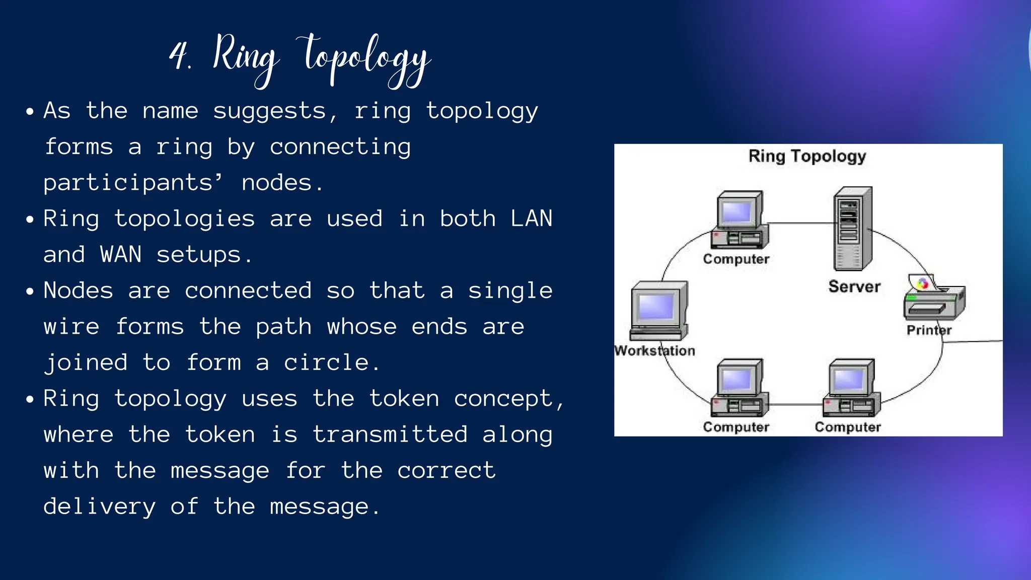 4. Ring Topology
As the name suggests, ring topology
forms a ring by connecting
participants’ nodes.
Ring topologies are used in both LAN
and WAN setups.
Nodes are connected so that a single
wire forms the path whose ends are
joined to form a circle.
Ring topology uses the token concept,
where the token is transmitted along
with the message for the correct
delivery of the message.
 