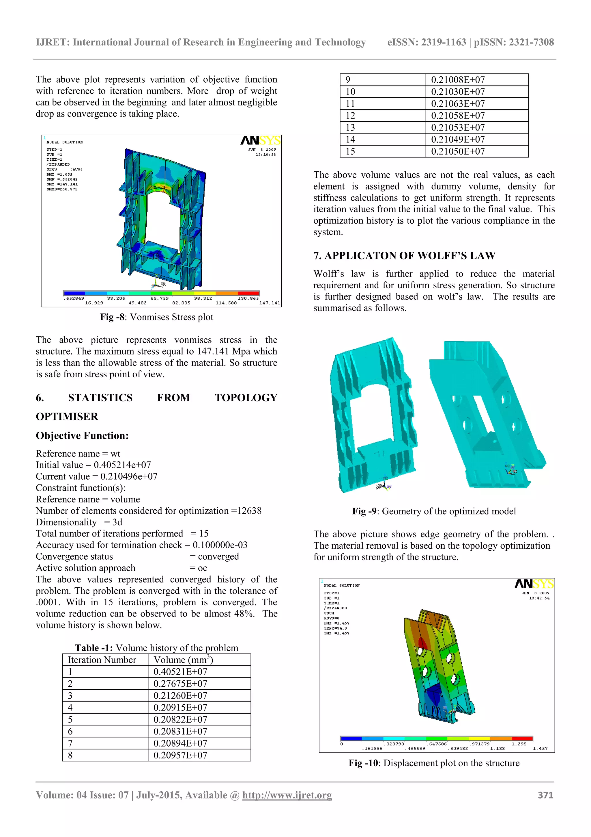 IJRET: International Journal of Research in Engineering and Technology eISSN: 2319-1163 | pISSN: 2321-7308
_______________________________________________________________________________________
Volume: 04 Issue: 07 | July-2015, Available @ http://www.ijret.org 371
The above plot represents variation of objective function
with reference to iteration numbers. More drop of weight
can be observed in the beginning and later almost negligible
drop as convergence is taking place.
Fig -8: Vonmises Stress plot
The above picture represents vonmises stress in the
structure. The maximum stress equal to 147.141 Mpa which
is less than the allowable stress of the material. So structure
is safe from stress point of view.
6. STATISTICS FROM TOPOLOGY
OPTIMISER
Objective Function:
Reference name = wt
Initial value = 0.405214e+07
Current value = 0.210496e+07
Constraint function(s):
Reference name = volume
Number of elements considered for optimization =12638
Dimensionality = 3d
Total number of iterations performed = 15
Accuracy used for termination check = 0.100000e-03
Convergence status = converged
Active solution approach = oc
The above values represented converged history of the
problem. The problem is converged with in the tolerance of
.0001. With in 15 iterations, problem is converged. The
volume reduction can be observed to be almost 48%. The
volume history is shown below.
Table -1: Volume history of the problem
Iteration Number Volume (mm3
)
1 0.40521E+07
2 0.27675E+07
3 0.21260E+07
4 0.20915E+07
5 0.20822E+07
6 0.20831E+07
7 0.20894E+07
8 0.20957E+07
9 0.21008E+07
10 0.21030E+07
11 0.21063E+07
12 0.21058E+07
13 0.21053E+07
14 0.21049E+07
15 0.21050E+07
The above volume values are not the real values, as each
element is assigned with dummy volume, density for
stiffness calculations to get uniform strength. It represents
iteration values from the initial value to the final value. This
optimization history is to plot the various compliance in the
system.
7. APPLICATON OF WOLFF’S LAW
Wolff’s law is further applied to reduce the material
requirement and for uniform stress generation. So structure
is further designed based on wolf’s law. The results are
summarised as follows.
Fig -9: Geometry of the optimized model
The above picture shows edge geometry of the problem. .
The material removal is based on the topology optimization
for uniform strength of the structure.
Fig -10: Displacement plot on the structure
 