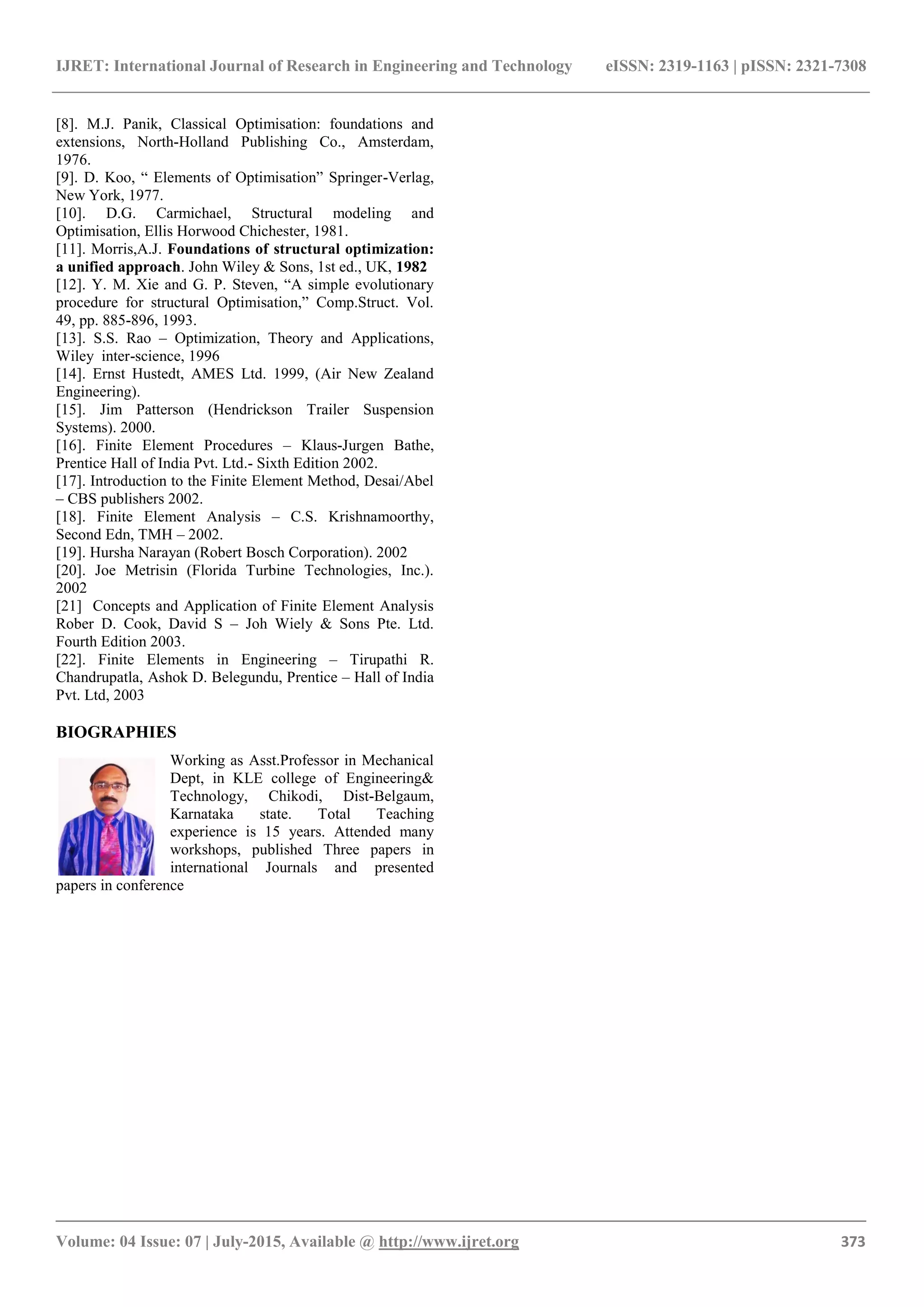 IJRET: International Journal of Research in Engineering and Technology eISSN: 2319-1163 | pISSN: 2321-7308
_______________________________________________________________________________________
Volume: 04 Issue: 07 | July-2015, Available @ http://www.ijret.org 373
[8]. M.J. Panik, Classical Optimisation: foundations and
extensions, North-Holland Publishing Co., Amsterdam,
1976.
[9]. D. Koo, “ Elements of Optimisation” Springer-Verlag,
New York, 1977.
[10]. D.G. Carmichael, Structural modeling and
Optimisation, Ellis Horwood Chichester, 1981.
[11]. Morris,A.J. Foundations of structural optimization:
a unified approach. John Wiley & Sons, 1st ed., UK, 1982
[12]. Y. M. Xie and G. P. Steven, “A simple evolutionary
procedure for structural Optimisation,” Comp.Struct. Vol.
49, pp. 885-896, 1993.
[13]. S.S. Rao – Optimization, Theory and Applications,
Wiley inter-science, 1996
[14]. Ernst Hustedt, AMES Ltd. 1999, (Air New Zealand
Engineering).
[15]. Jim Patterson (Hendrickson Trailer Suspension
Systems). 2000.
[16]. Finite Element Procedures – Klaus-Jurgen Bathe,
Prentice Hall of India Pvt. Ltd.- Sixth Edition 2002.
[17]. Introduction to the Finite Element Method, Desai/Abel
– CBS publishers 2002.
[18]. Finite Element Analysis – C.S. Krishnamoorthy,
Second Edn, TMH – 2002.
[19]. Hursha Narayan (Robert Bosch Corporation). 2002
[20]. Joe Metrisin (Florida Turbine Technologies, Inc.).
2002
[21] Concepts and Application of Finite Element Analysis
Rober D. Cook, David S – Joh Wiely & Sons Pte. Ltd.
Fourth Edition 2003.
[22]. Finite Elements in Engineering – Tirupathi R.
Chandrupatla, Ashok D. Belegundu, Prentice – Hall of India
Pvt. Ltd, 2003
BIOGRAPHIES
Working as Asst.Professor in Mechanical
Dept, in KLE college of Engineering&
Technology, Chikodi, Dist-Belgaum,
Karnataka state. Total Teaching
experience is 15 years. Attended many
workshops, published Three papers in
international Journals and presented
papers in conference
 