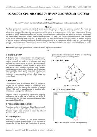 IJRET: International Journal of Research in Engineering and Technology eISSN: 2319-1163 | pISSN: 2321-7308
_______________________________________________________________________________________
Volume: 04 Issue: 07 | July-2015, Available @ http://www.ijret.org 369
TOPOLOGY OPTIMISATION OF HYDRAULIC PRESS STRUCTURE
P.S Burli1
1
Assistant Professor, Mechanica Dept, KLE College of Engg&Tech, Chikodi, Karnataka, India
Abstract
Topology optimisation is carried out to find the zones of material removal on final size optimised structure. The results are
represented and density plots are presented. The zones represented by blue can be removed for better material saving. The
density plots are represented showing convergence of solution rapidly in the beginning and slowly in the later iterations. Finally
wolf’s law is applied for material removal and addition for better strength. After iterations, the results are presented for vonmises
and displacements. The results shows a vonmises stress of around 105 N/mm2 and a displacement value of 1.457mm. The final
weight is observed to be around 15501kgs. The results shows efficiency of combination of three techniques in reducing the weigh
of machine structures efficiently and useful for industrial applications as a combination. All the results are represented with
necessary graphical pictures. The geometry is removed based on topology optimization and results are obtained based on wolff’s
law. The structural results are presented.
Keywords: Topoloyg1, optimisation2, vonmises stress3, Hydraulic press4 etc…
--------------------------------------------------------------------***----------------------------------------------------------------------
1. INTRODUCTION
A Hydraulic press is a machine in which a large force is
exerted on the larger of two pistons in a pair of hydraulically
coupled cylinders by means of a relatively small force
applied to the smaller piston. Whereas, a Mechanical press
is a machine that exerts pressure to form or shape or cut
materials or extract liquids or compress solids Hydraulic
presses are custom designed to individual specifications and
features, with the highest quality materials to withstand hard
use and to offer a wide range of engineering and operational
advantages to the users along with the longer trouble free
operation life.
2. DEFINITION
Optimization is quite an interesting aspect of engineering
practice that cuts across all branches of engineering. In the
production sector, for example, the reduction of material
(Figure 1.1) used in manufacturing is possible when
optimization is incorporated beforehand.
Integrated study of usage of design optimisation, Topology
optimisation and Wolf’s law in reducing the weight of
structure within the functional requirements (displacement
and stress) of the problem.
3. PROBLEM REQUIREMENTS
Present day design is for optimum things like cost, weight
etc. Reduction of weight within the allowable stress and
deflection range is very important to reduce the effect of
dynamic loads on the structure.
3.1 Main Objective
Modelling of the problem for the given dimensions
Representation of the problem using APDL Iterating the
problem for the best design sets Application of topology
optimisation for volume reduction Wolff’s law in reducing
the weigh Integrated study of the problem
4. ELEMENTS USED
Fig -1:8 noded solid45
5. DESIGN REQUIREMENTS
Fig -2: 800 tone press structure for forge welding
 
