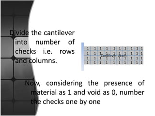 Divide the cantilever
  into number of
                        1   1   1 1 1 1 1          1   1   1
  checks i.e. rows      1   1   1 1 1 1 1
                                 Cantilever beam
                                                   1   1   1
                        1   1   1 1 1 1 1          1   1   1
  and columns.          1   1   1 1 1 1 1          1   1   1




    Now, considering the presence of
     material as 1 and void as 0, number
     the checks one by one
 
