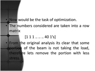 • Now would be the task of optimization.
• The numbers considered are taken into a row
  matrix
           [1 1 1 .. .. .. 40 1’s]
• From the original analysis its clear that some
  portion of the beam is not taking the load,
  therefore lets remove the portion with less
  stress.
 