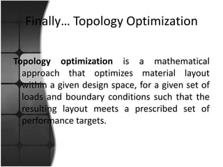 Finally… Topology Optimization

Topology optimization is a mathematical
  approach that optimizes material layout
  within a given design space, for a given set of
  loads and boundary conditions such that the
  resulting layout meets a prescribed set of
  performance targets.
 