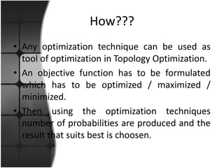 How???
• Any optimization technique can be used as
  tool of optimization in Topology Optimization.
• An objective function has to be formulated
  which has to be optimized / maximized /
  minimized.
• Then using the optimization techniques
  number of probabilities are produced and the
  result that suits best is choosen.
 