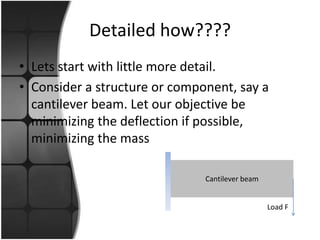 Detailed how????
• Lets start with little more detail.
• Consider a structure or component, say a
  cantilever beam. Let our objective be
  minimizing the deflection if possible,
  minimizing the mass

                               Cantilever beam


                                                 Load F
 