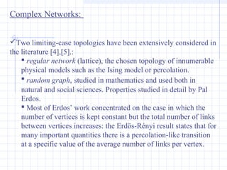 Complex Networks:
Two limiting-case topologies have been extensively considered in
the literature [4],[5].:
 regular network (lattice), the chosen topology of innumerable
physical models such as the Ising model or percolation.
 random graph, studied in mathematics and used both in
natural and social sciences. Properties studied in detail by Pal
Erdos.
 Most of Erdos’ work concentrated on the case in which the
number of vertices is kept constant but the total number of links
between vertices increases: the Erdös-Rényi result states that for
many important quantities there is a percolation-like transition
at a specific value of the average number of links per vertex.

 
