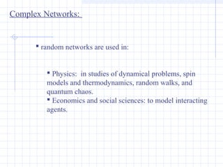 Complex Networks:

 random networks are used in:
 Physics: in studies of dynamical problems, spin
models and thermodynamics, random walks, and
quantum chaos.
 Economics and social sciences: to model interacting
agents.

 
