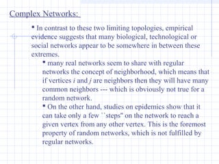 Complex Networks:
 In contrast to these two limiting topologies, empirical
evidence suggests that many biological, technological or
social networks appear to be somewhere in between these
extremes.
 many real networks seem to share with regular
networks the concept of neighborhood, which means that
if vertices i and j are neighbors then they will have many
common neighbors --- which is obviously not true for a
random network.
 On the other hand, studies on epidemics show that it
can take only a few ``steps'' on the network to reach a
given vertex from any other vertex. This is the foremost
property of random networks, which is not fulfilled by
regular networks.

 