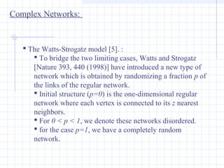 Complex Networks:

 The Watts-Strogatz model [5]. :
 To bridge the two limiting cases, Watts and Strogatz
[Nature 393, 440 (1998)] have introduced a new type of
network which is obtained by randomizing a fraction p of
the links of the regular network.
 Initial structure (p=0) is the one-dimensional regular
network where each vertex is connected to its z nearest
neighbors.
 For 0 < p < 1, we denote these networks disordered.
 for the case p=1, we have a completely random
network.

 